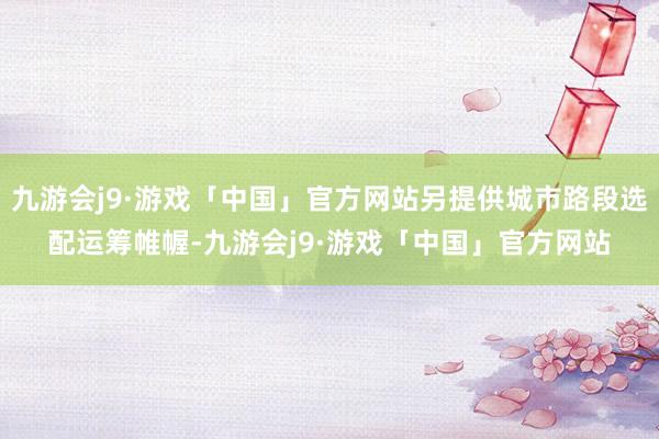 九游会j9·游戏「中国」官方网站另提供城市路段选配运筹帷幄-九游会j9·游戏「中国」官方网站