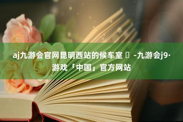 aj九游会官网昆明西站的候车室 ​-九游会j9·游戏「中国」官方网站