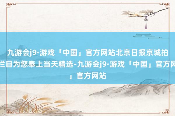 九游会j9·游戏「中国」官方网站北京日报京城拍客栏目为您奉上当天精选-九游会j9·游戏「中国」官方网站