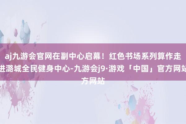 aj九游会官网在副中心启幕！红色书场系列算作走进潞城全民健身中心-九游会j9·游戏「中国」官方网站