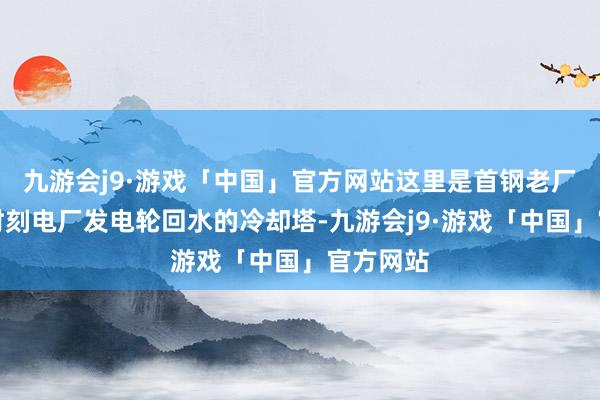 九游会j9·游戏「中国」官方网站这里是首钢老厂区坐蓐时刻电厂发电轮回水的冷却塔-九游会j9·游戏「中国」官方网站