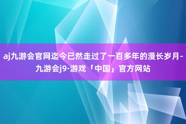 aj九游会官网迄今已然走过了一百多年的漫长岁月-九游会j9·游戏「中国」官方网站