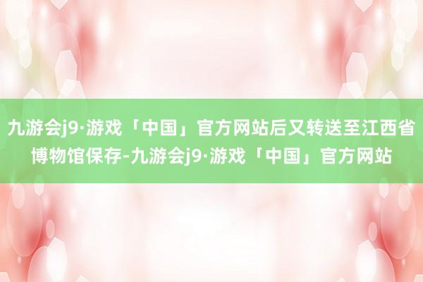 九游会j9·游戏「中国」官方网站后又转送至江西省博物馆保存-九游会j9·游戏「中国」官方网站