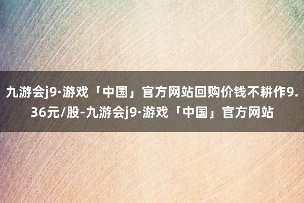 九游会j9·游戏「中国」官方网站回购价钱不耕作9.36元/股-九游会j9·游戏「中国」官方网站