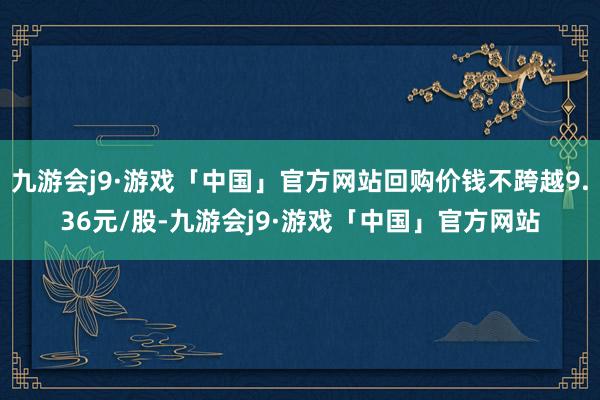 九游会j9·游戏「中国」官方网站回购价钱不跨越9.36元/股-九游会j9·游戏「中国」官方网站