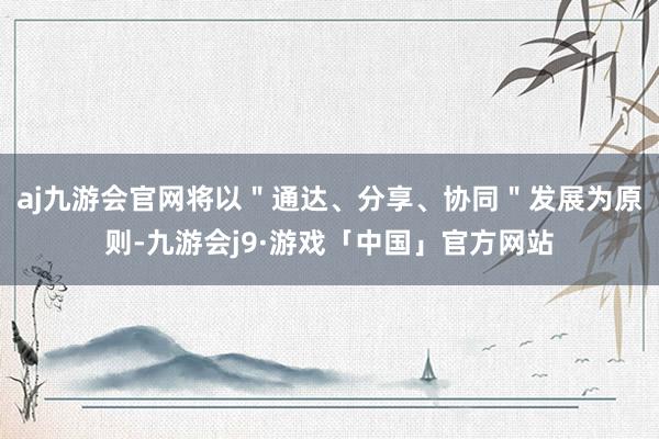 aj九游会官网将以＂通达、分享、协同＂发展为原则-九游会j9·游戏「中国」官方网站