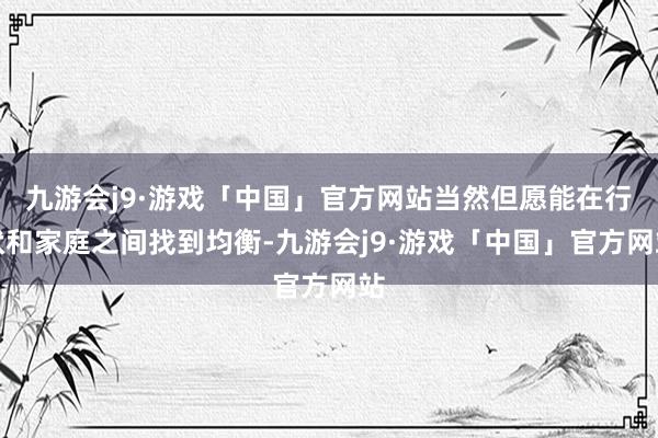 九游会j9·游戏「中国」官方网站当然但愿能在行状和家庭之间找到均衡-九游会j9·游戏「中国」官方网站