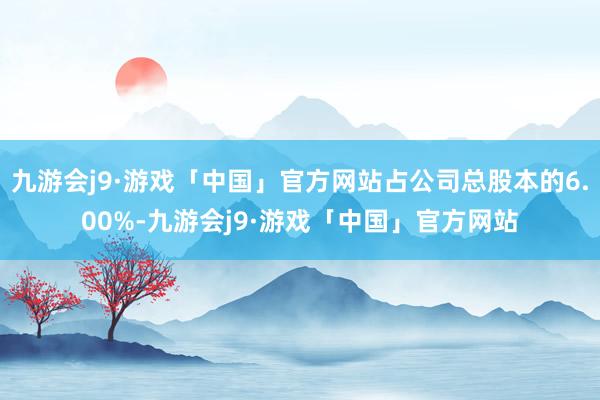 九游会j9·游戏「中国」官方网站占公司总股本的6.00%-九游会j9·游戏「中国」官方网站