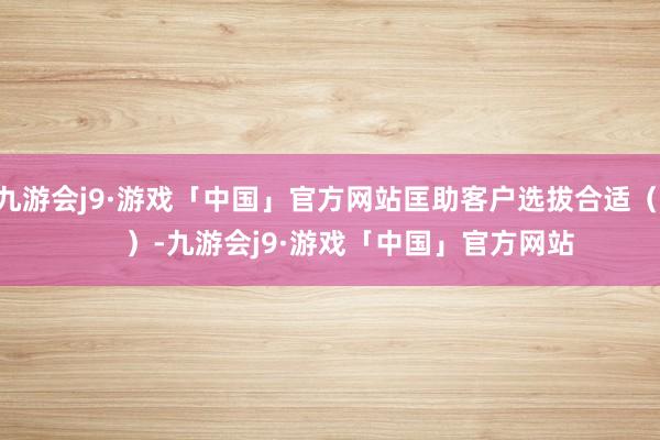 九游会j9·游戏「中国」官方网站匡助客户选拔合适（      ）-九游会j9·游戏「中国」官方网站