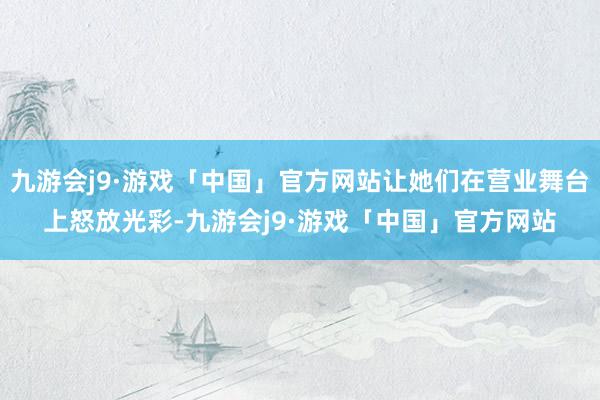 九游会j9·游戏「中国」官方网站让她们在营业舞台上怒放光彩-九游会j9·游戏「中国」官方网站