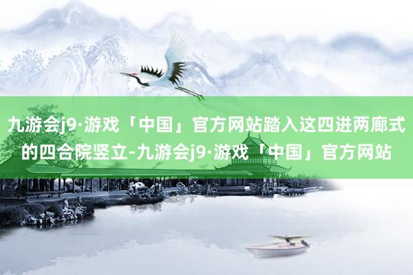 九游会j9·游戏「中国」官方网站踏入这四进两廊式的四合院竖立-九游会j9·游戏「中国」官方网站