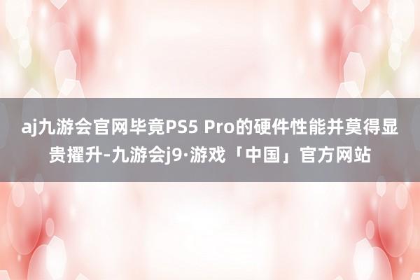 aj九游会官网毕竟PS5 Pro的硬件性能并莫得显贵擢升-九游会j9·游戏「中国」官方网站