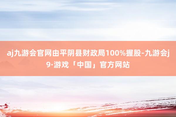 aj九游会官网由平阴县财政局100%握股-九游会j9·游戏「中国」官方网站