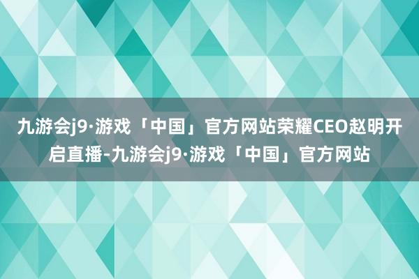 九游会j9·游戏「中国」官方网站荣耀CEO赵明开启直播-九游会j9·游戏「中国」官方网站