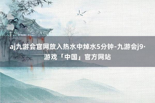 aj九游会官网放入热水中焯水5分钟-九游会j9·游戏「中国」官方网站