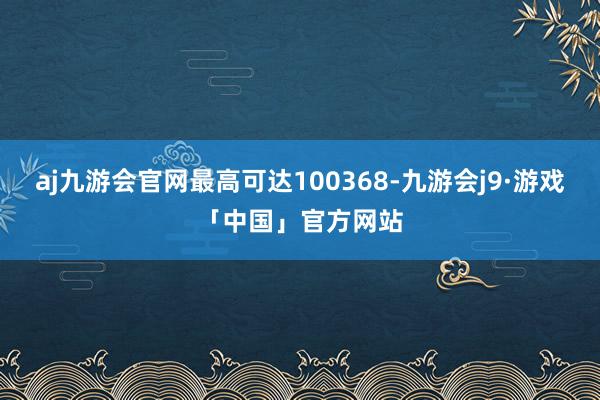 aj九游会官网最高可达100368-九游会j9·游戏「中国」官方网站