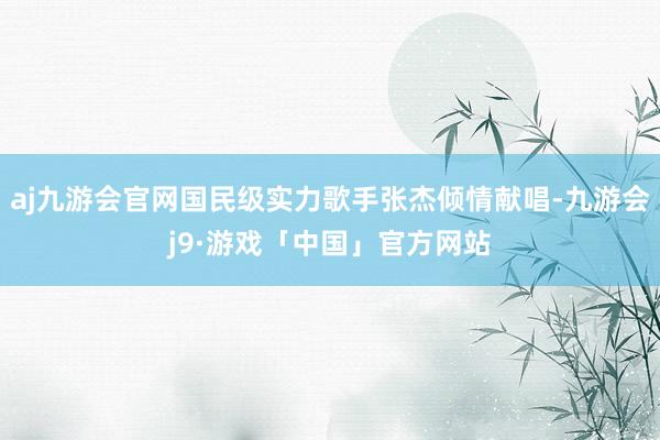 aj九游会官网国民级实力歌手张杰倾情献唱-九游会j9·游戏「中国」官方网站