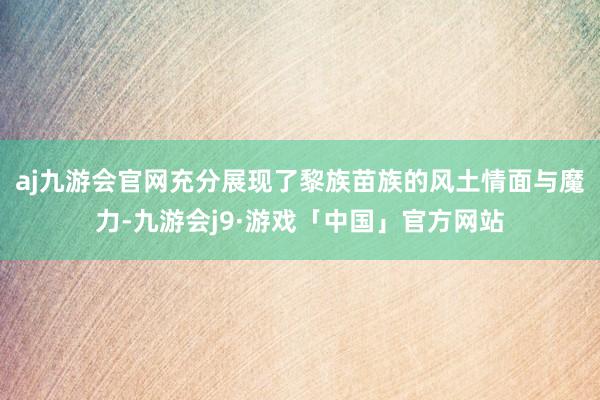 aj九游会官网充分展现了黎族苗族的风土情面与魔力-九游会j9·游戏「中国」官方网站