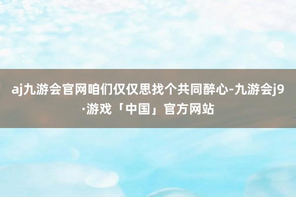 aj九游会官网咱们仅仅思找个共同醉心-九游会j9·游戏「中国」官方网站