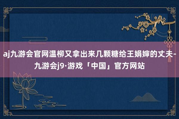 aj九游会官网温柳又拿出来几颗糖给王娟婶的丈夫-九游会j9·游戏「中国」官方网站