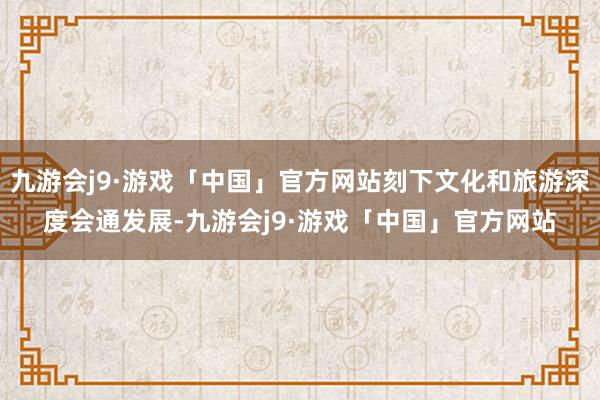 九游会j9·游戏「中国」官方网站刻下文化和旅游深度会通发展-九游会j9·游戏「中国」官方网站