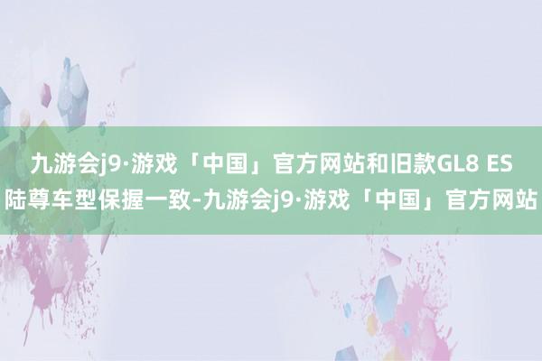 九游会j9·游戏「中国」官方网站和旧款GL8 ES陆尊车型保握一致-九游会j9·游戏「中国」官方网站