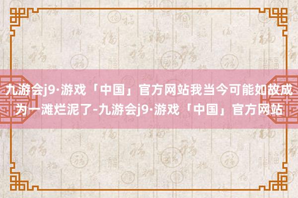 九游会j9·游戏「中国」官方网站我当今可能如故成为一滩烂泥了-九游会j9·游戏「中国」官方网站