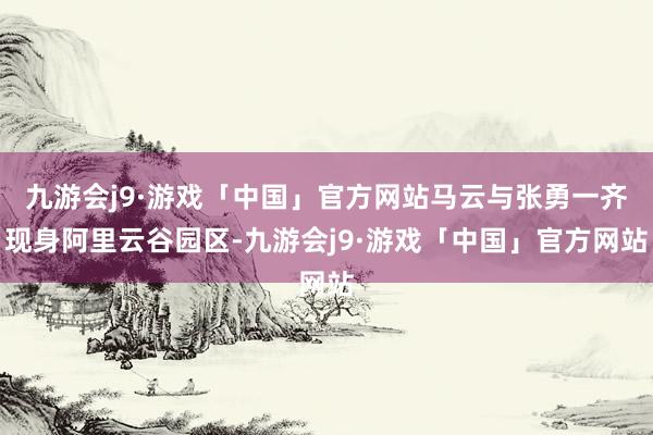 九游会j9·游戏「中国」官方网站马云与张勇一齐现身阿里云谷园区-九游会j9·游戏「中国」官方网站