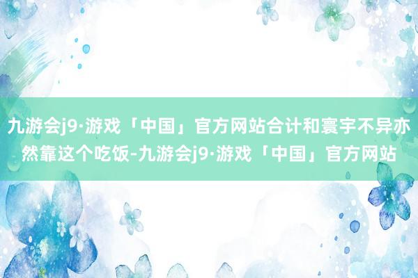 九游会j9·游戏「中国」官方网站合计和寰宇不异亦然靠这个吃饭-九游会j9·游戏「中国」官方网站