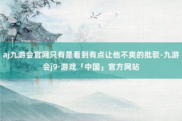 aj九游会官网只有是看到有点让他不爽的批驳-九游会j9·游戏「中国」官方网站