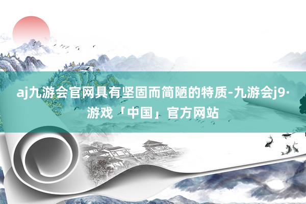 aj九游会官网具有坚固而简陋的特质-九游会j9·游戏「中国」官方网站