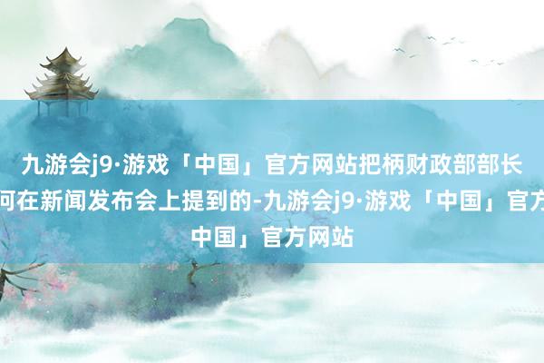 九游会j9·游戏「中国」官方网站把柄财政部部长蓝佛何在新闻发布会上提到的-九游会j9·游戏「中国」官方网站