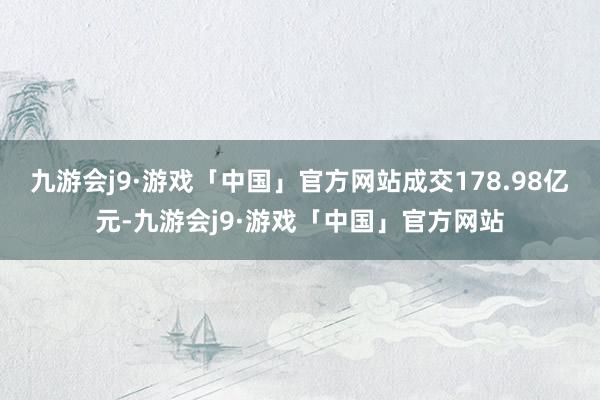 九游会j9·游戏「中国」官方网站成交178.98亿元-九游会j9·游戏「中国」官方网站