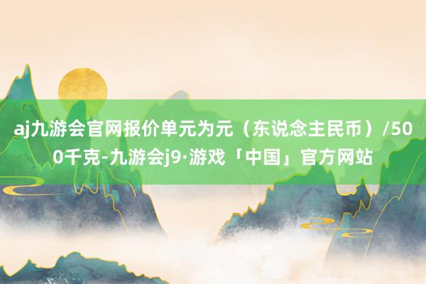 aj九游会官网报价单元为元（东说念主民币）/500千克-九游会j9·游戏「中国」官方网站