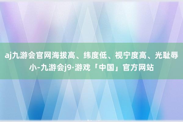 aj九游会官网海拔高、纬度低、视宁度高、光耻辱小-九游会j9·游戏「中国」官方网站