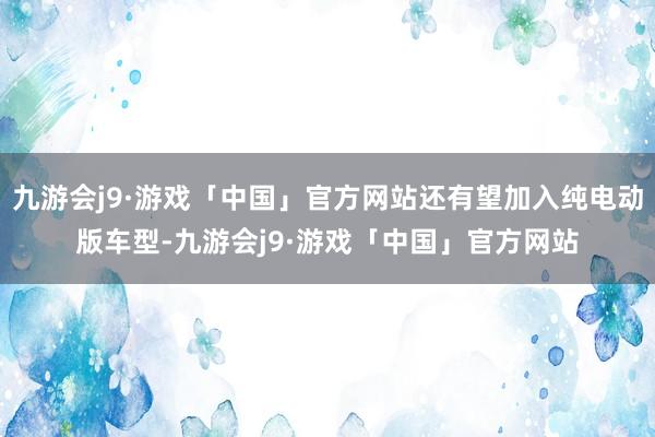 九游会j9·游戏「中国」官方网站还有望加入纯电动版车型-九游会j9·游戏「中国」官方网站