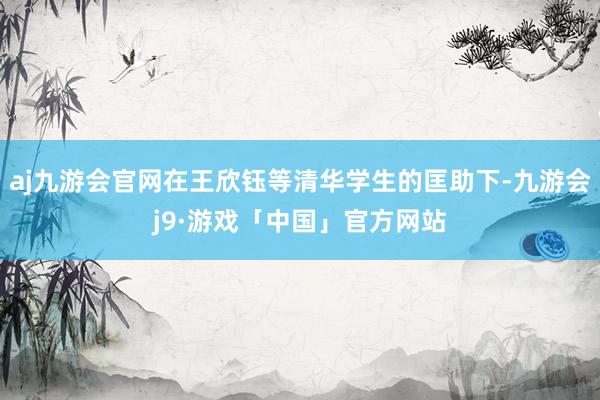 aj九游会官网在王欣钰等清华学生的匡助下-九游会j9·游戏「中国」官方网站