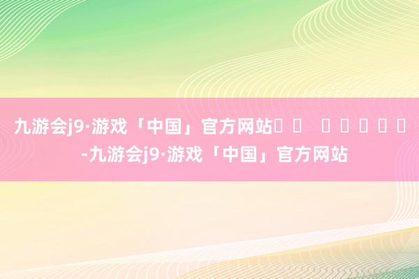 九游会j9·游戏「中国」官方网站		  					  -九游会j9·游戏「中国」官方网站