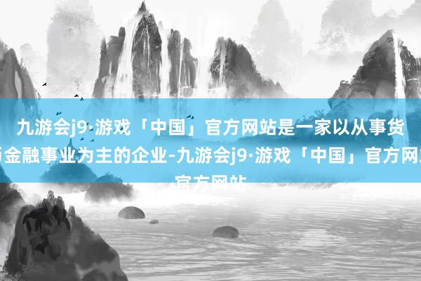 九游会j9·游戏「中国」官方网站是一家以从事货币金融事业为主的企业-九游会j9·游戏「中国」官方网站