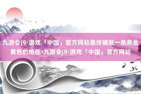 九游会j9·游戏「中国」官方网站最终铺就一条条金黄色的地毯-九游会j9·游戏「中国」官方网站