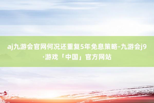 aj九游会官网何况还重复5年免息策略-九游会j9·游戏「中国」官方网站