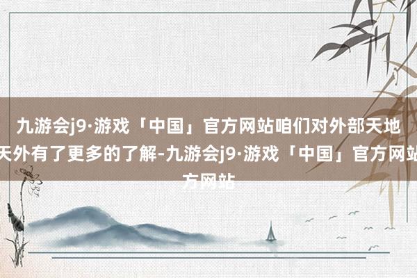 九游会j9·游戏「中国」官方网站咱们对外部天地天外有了更多的了解-九游会j9·游戏「中国」官方网站