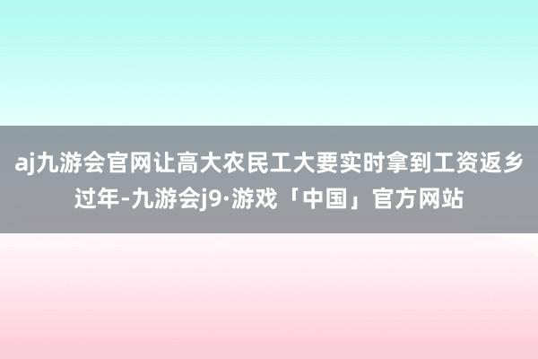 aj九游会官网让高大农民工大要实时拿到工资返乡过年-九游会j9·游戏「中国」官方网站