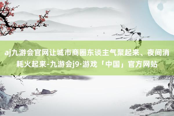 aj九游会官网让城市商圈东谈主气聚起来、夜间消耗火起来-九游会j9·游戏「中国」官方网站