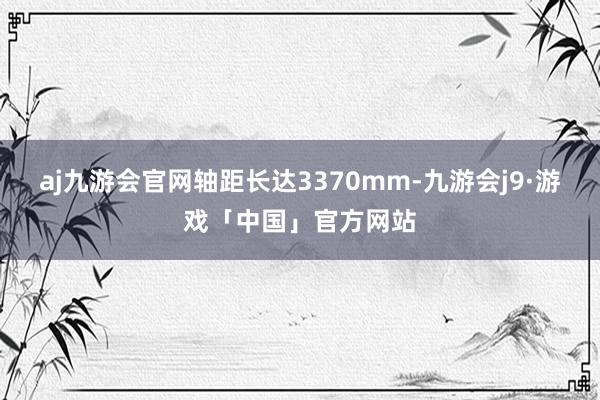 aj九游会官网轴距长达3370mm-九游会j9·游戏「中国」官方网站