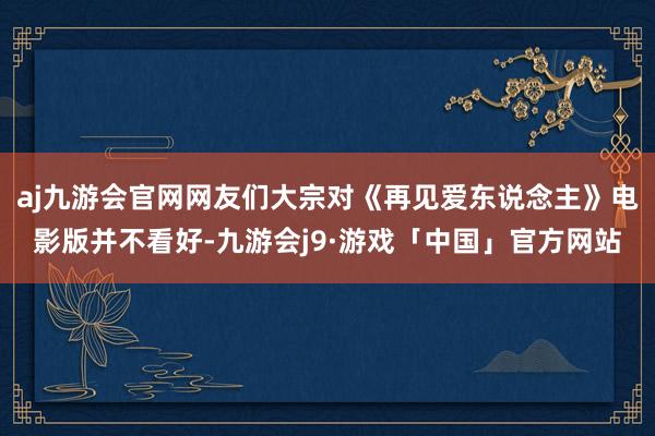 aj九游会官网网友们大宗对《再见爱东说念主》电影版并不看好-九游会j9·游戏「中国」官方网站