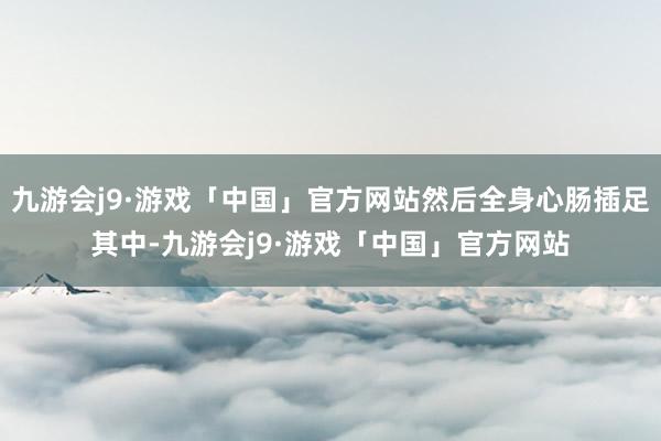 九游会j9·游戏「中国」官方网站然后全身心肠插足其中-九游会j9·游戏「中国」官方网站