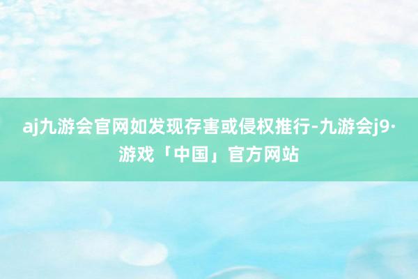 aj九游会官网如发现存害或侵权推行-九游会j9·游戏「中国」官方网站