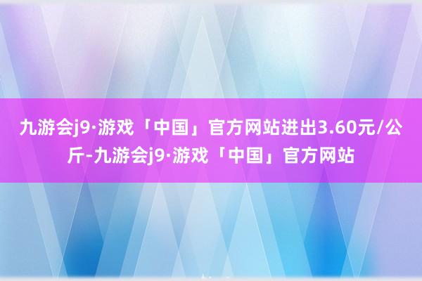 九游会j9·游戏「中国」官方网站进出3.60元/公斤-九游会j9·游戏「中国」官方网站