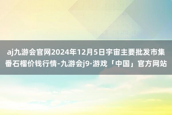 aj九游会官网2024年12月5日宇宙主要批发市集番石榴价钱行情-九游会j9·游戏「中国」官方网站